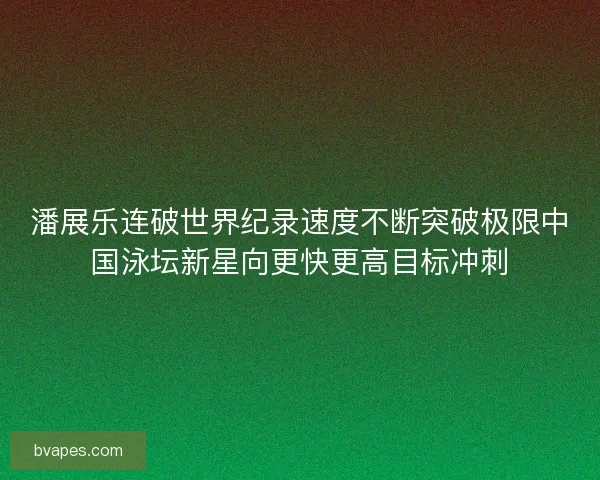 潘展乐连破世界纪录速度不断突破极限中国泳坛新星向更快更高目标冲刺
