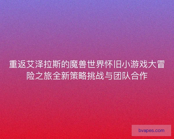 重返艾泽拉斯的魔兽世界怀旧小游戏大冒险之旅全新策略挑战与团队合作
