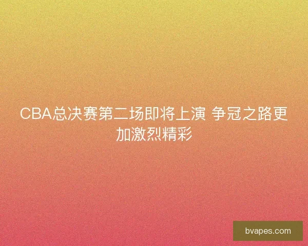 CBA总决赛第二场即将上演 争冠之路更加激烈精彩