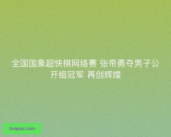全国国象超快棋网络赛 张帝勇夺男子公开组冠军 再创辉煌 全国国象超快棋网络赛 张帝勇夺男子公开组冠军 再创辉煌