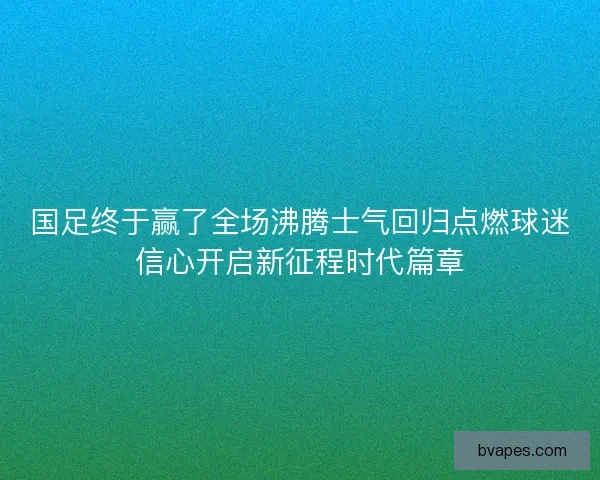 国足终于赢了全场沸腾士气回归点燃球迷信心开启新征程时代篇章 国足终于赢了全场沸腾士气回归点燃球迷信心开启新征程时代篇章