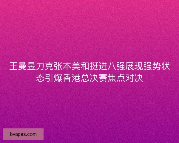 王曼昱力克张本美和挺进八强展现强势状态引爆香港总决赛焦点对决 王曼昱力克张本美和挺进八强展现强势状态引爆香港总决赛焦点对决