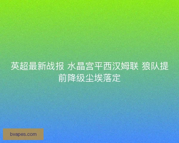 英超最新战报 水晶宫平西汉姆联 狼队提前降级尘埃落定 英超最新战报 水晶宫平西汉姆联 狼队提前降级尘埃落定