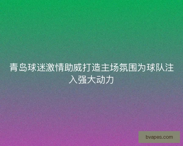 青岛球迷激情助威打造主场氛围为球队注入强大动力