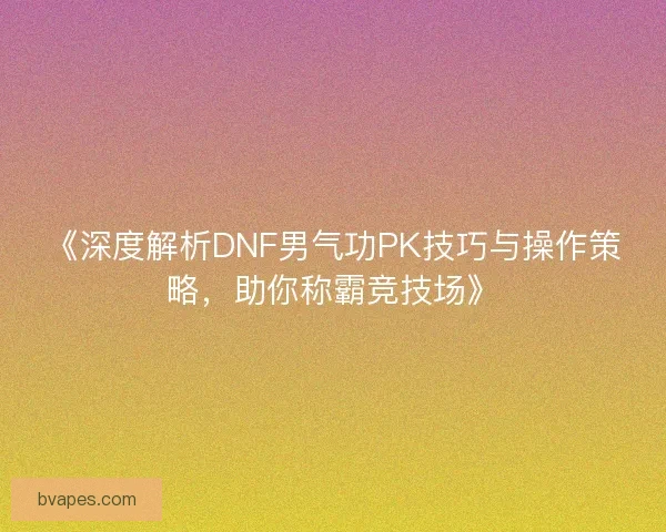 《深度解析DNF男气功PK技巧与操作策略，助你称霸竞技场》