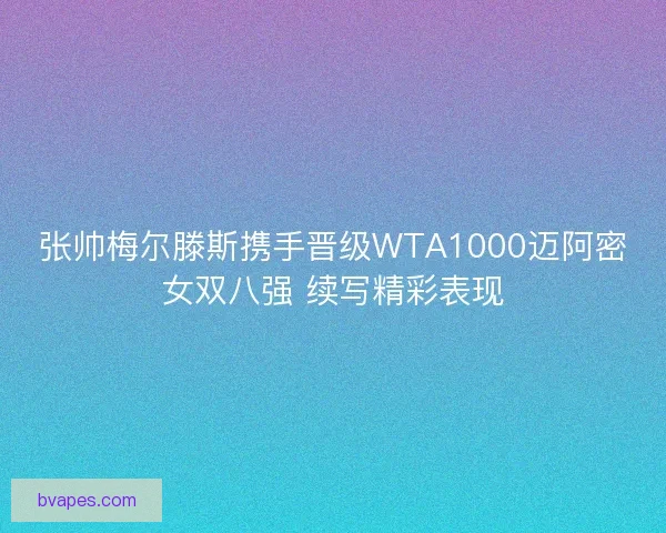 张帅梅尔滕斯携手晋级WTA1000迈阿密女双八强 续写精彩表现