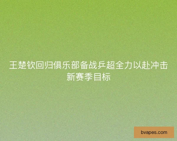 王楚钦回归俱乐部备战乒超全力以赴冲击新赛季目标