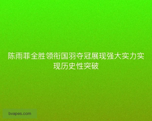 陈雨菲全胜领衔国羽夺冠展现强大实力实现历史性突破