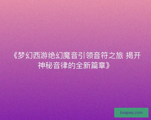 《梦幻西游绝幻魔音引领音符之旅 揭开神秘音律的全新篇章》