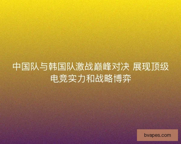 中国队与韩国队激战巅峰对决 展现顶级电竞实力和战略博弈
