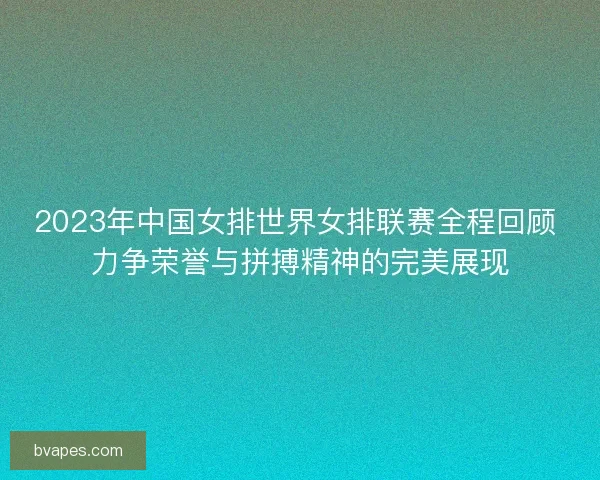 2023年中国女排世界女排联赛全程回顾 力争荣誉与拼搏精神的完美展现 2023年中国女排世界女排联赛全程回顾 力争荣誉与拼搏精神的完美展现