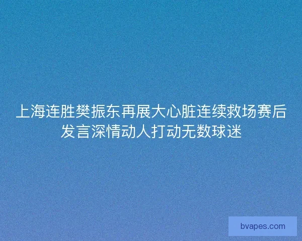 上海连胜樊振东再展大心脏连续救场赛后发言深情动人打动无数球迷 上海连胜樊振东再展大心脏连续救场赛后发言深情动人打动无数球迷